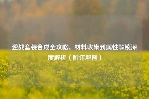 逆战套装合成全攻略,材料收集到属性解锁深度解析(附详解图)