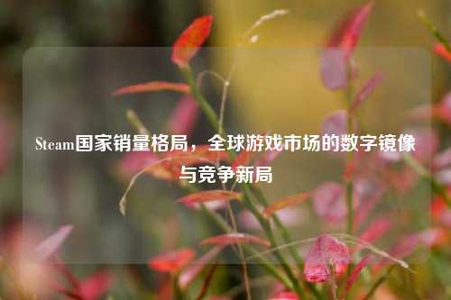 Steam国家销量格局,全球游戏市场的数字镜像与竞争新局