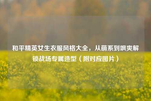 和平精英女生衣服风格大全,从萌系到飒爽解锁战场专属造型(附对应图片)