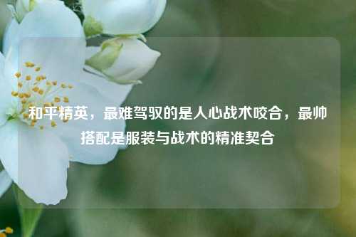 和平精英，最难驾驭的是人心战术咬合，最帅搭配是服装与战术的精准契合
