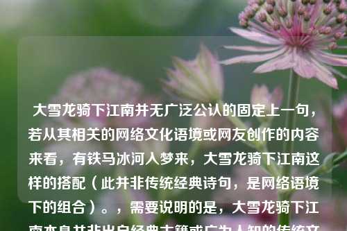 大雪龙骑下江南并无广泛公认的固定上一句,若从其相关的网络文化语境或网友创作的内容来看,有铁马冰河入梦来,大雪龙骑下江南这样的搭配(此并非传统经典诗句,是网络语境下的组合)。,需要说明的是,大雪龙骑下江南本身并非出自经典古籍或广为人知的传统文学作品,更多是在网络文化中流传的表述,其相关搭配也较为零散,没有形成像经典诗句那样固定的上下句对应关系。