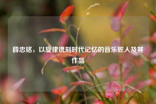 薛忠铭,以旋律镌刻时代记忆的音乐匠人及其作品