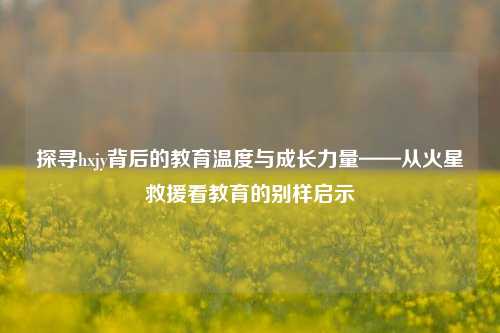 探寻hxjy背后的教育温度与成长力量——从火星救援看教育的别样启示