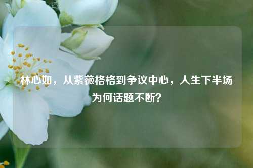 林心如,从紫薇格格到争议中心,人生下半场为何话题不断?